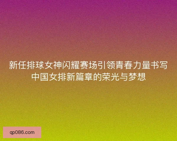 新任排球女神闪耀赛场引领青春力量书写中国女排新篇章的荣光与梦想