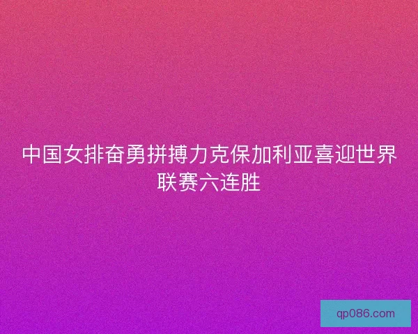 中国女排奋勇拼搏力克保加利亚喜迎世界联赛六连胜