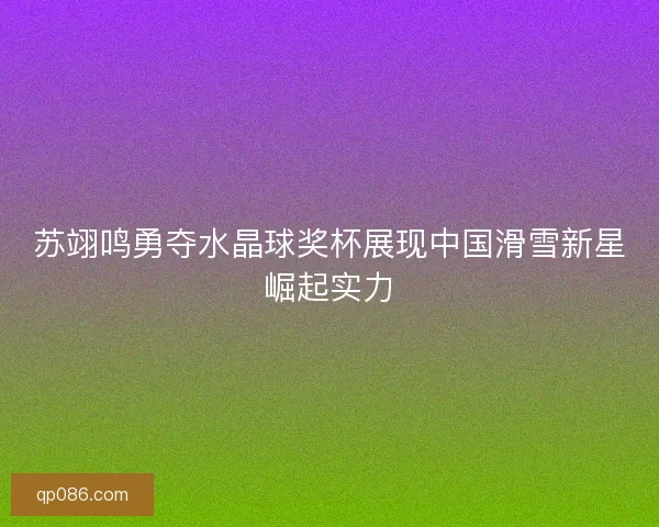 苏翊鸣勇夺水晶球奖杯展现中国滑雪新星崛起实力