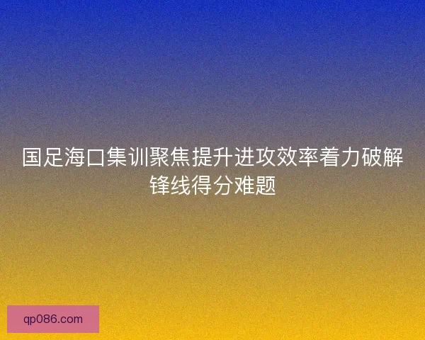 国足海口集训聚焦提升进攻效率着力破解锋线得分难题