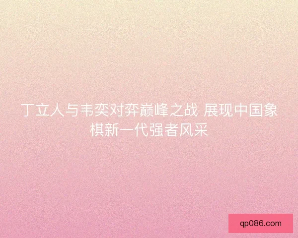 丁立人与韦奕对弈巅峰之战 展现中国象棋新一代强者风采
